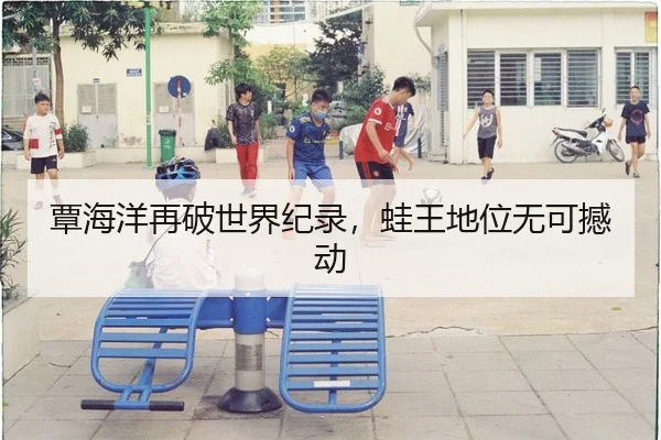 覃海洋再破世界纪录，蛙王地位无可撼动